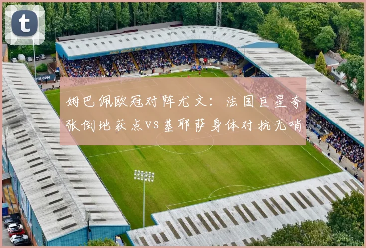 姆巴佩欧冠对阵尤文:法国巨星夸张倒地获点vs基耶萨身体对抗无哨,尺度天差地别