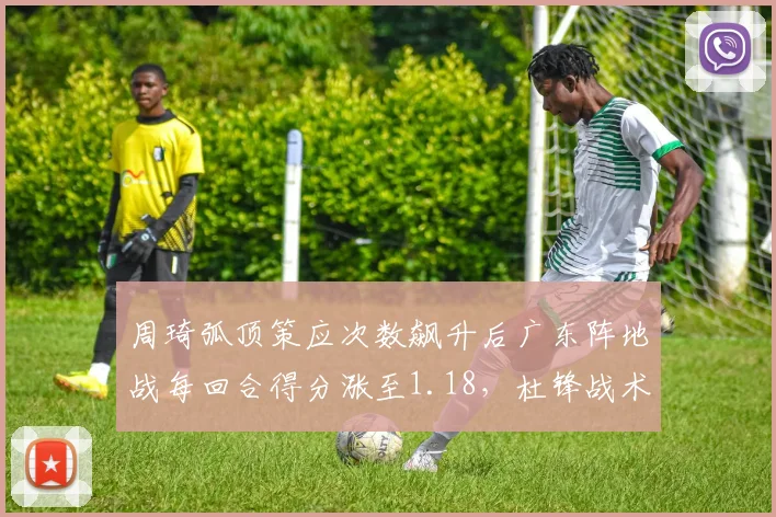 周琦弧顶策应次数飙升后广东阵地战每回合得分涨至1.18，杜锋战术转型全靠他一人？