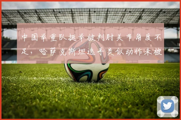 中国举重队挺举被判肘关节角度不足，哈萨克斯坦选手类似动作未被判罚