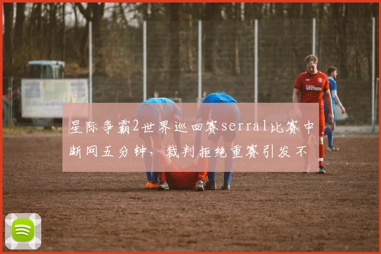 星际争霸2世界巡回赛serral比赛中断网五分钟，裁判拒绝重赛引发不满