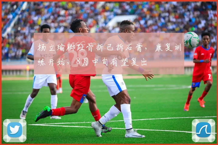 杨立瑜脚趾骨折已拆石膏，康复训练开始，8月中旬有望复出