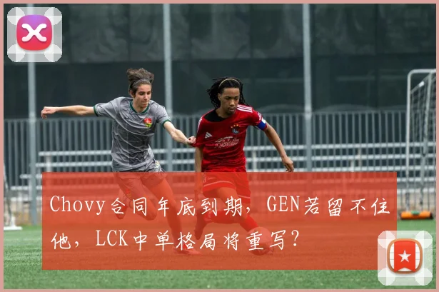 Chovy合同年底到期,GEN若留不住他,LCK中单格局将重写?
