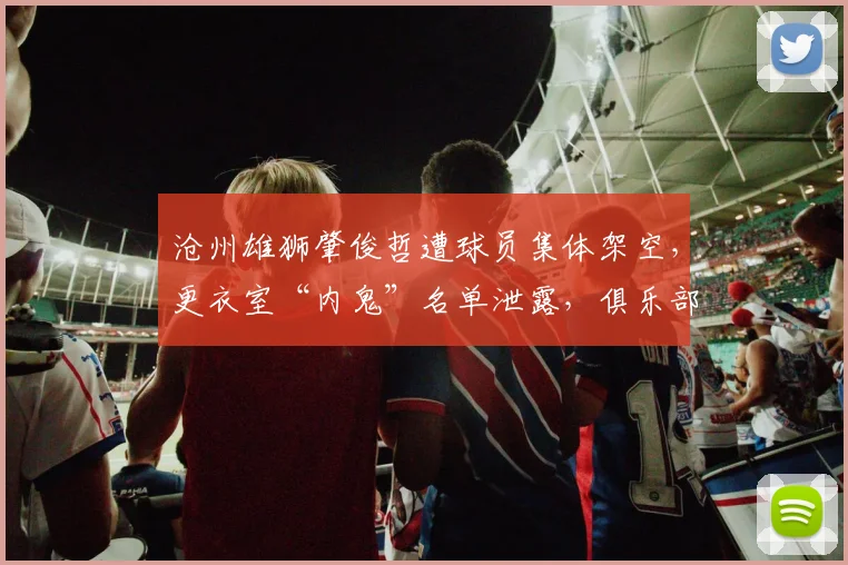 沧州雄狮肇俊哲遭球员集体架空,更衣室“内鬼”名单泄露,俱乐部紧急介入