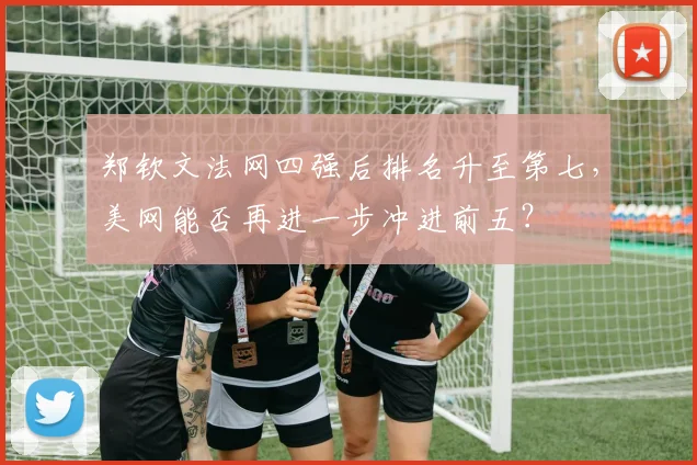 郑钦文法网四强后排名升至第七,美网能否再进一步冲进前五?