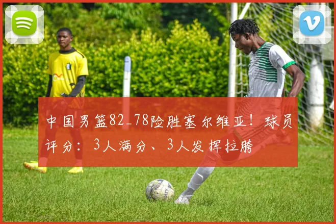 中国男篮82_78险胜塞尔维亚！球员评分：3人满分、3人发挥拉胯