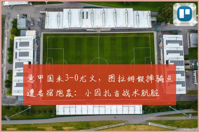 意甲国米3-0尤文，图拉姆假摔骗点遭名宿炮轰：小因扎吉战术肮脏