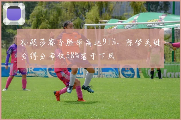 孙颖莎赛季胜率高达91%,陈梦关键分得分率仅58%落于下风