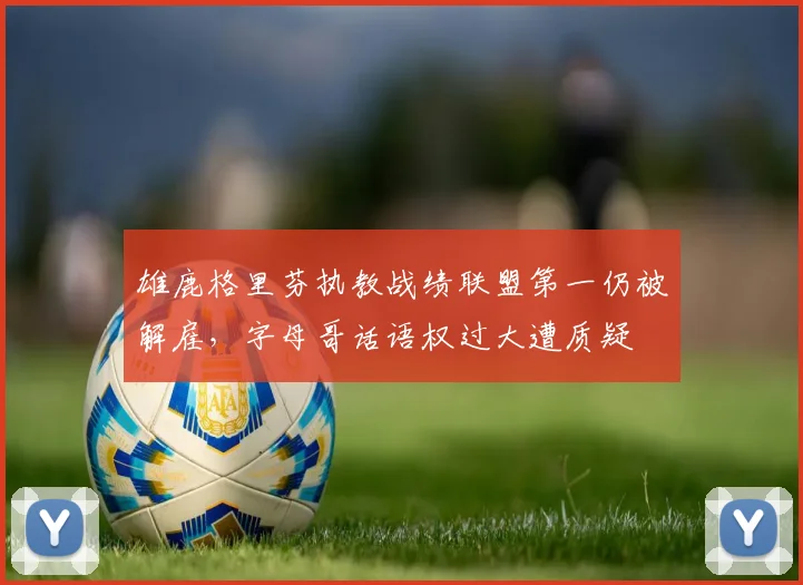 雄鹿格里芬执教战绩联盟第一仍被解雇,字母哥话语权过大遭质疑